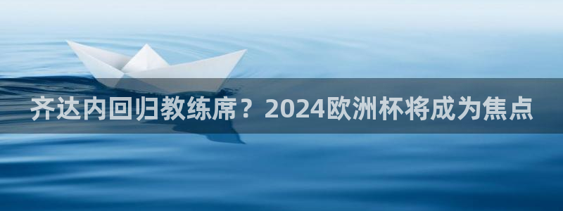 欧洲杯竞猜软件：齐达内回归教练席？2024欧洲杯将成为焦点